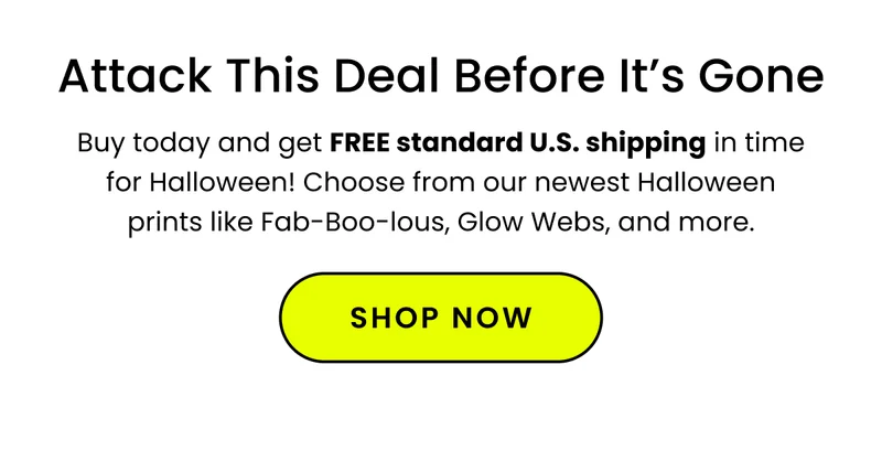 Body: Don’t miss your chance to get FREE U.S. shipping on all of our spooky Halloween prints like Fab-Boo-lous, Glow Webs, and more. CTA: Shop Now