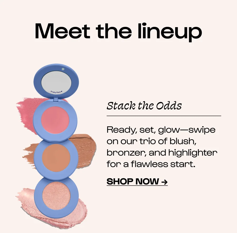 Meet the lineup Stack the Odds Ready, set, glow—swipe on our trio of blush, bronzer, and highlighter for a flawless start. Click to Shop Now →