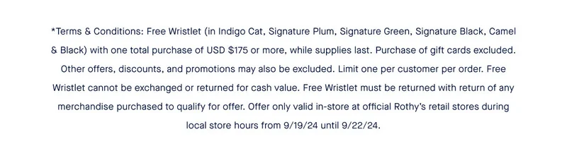 *Terms & Conditions: Free Wristlet (in Indigo Cat, Signature Plum, Signature Green, Signature Black, Camel & Black) with one total purchase of USD $175 or more, while supplies last. Purchase of gift cards excluded. Other offers, discounts, and promotions may also be excluded. Limit one per customer per order. Free Wristlet cannot be exchanged or returned for cash value. Free Wristlet must be returned with return of any merchandise purchased to qualify for offer. Offer only valid in-store at official Rothy’s retail stores during local store hours from 9/19/24 until 9/22/24.