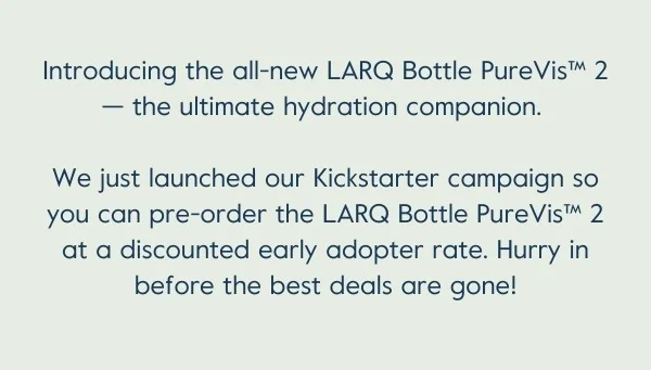 Pre-order LARQ Bottle PureVis™ 2 on Kickstarter at the lowest prices ever! Be quick — the best perks are limited to the first 100 backers. We're also offering several amazing rewards, add-ons, and stretch goal items, so be sure to check those out too!