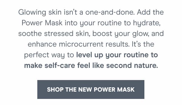 Add the Power Mask into your routine to hydrate, soothe stressed skin, boost your glow, and enhance microcurrent results.