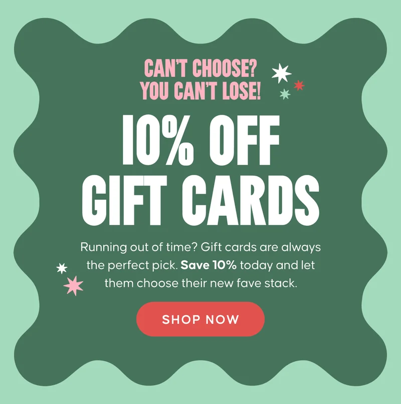 CAN’T CHOOSE? YOU CAN’T LOSE! 10% OFF GIFT CARDS. Running out of time? Gift cards are always the perfect pick. Save 10% today and let them choose their new fave stack. SHOP NOW