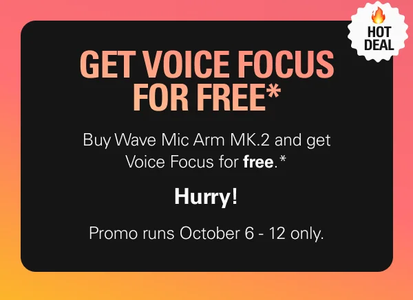 Hot deal: GET VOICE FOCUS FOR FREE* Buy Wave Mic Arm MK.2 and get Voice Focus for free.*  Hurry! Promo runs October 6 - 12 only.