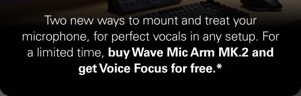 Two new ways to mount and treat your microphone, for perfect vocals in any setup. For a limited time, buy Wave Mic Arm MK.2 and get Voice Focus for free.*
