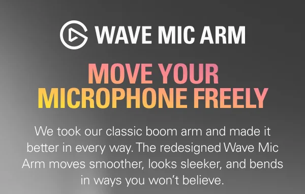 WAVE MIC ARM: MOVE YOUR MICROPHONE FREELY  We took our classic boom arm and made it better in every way. The redesigned Wave Mic Arm moves smoother, looks sleeker, and bends in ways you won’t believe.