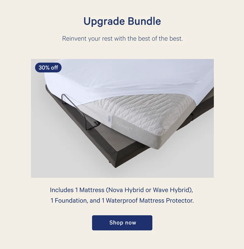 Upgrade Bundle >> Reinvent your rest with the best of the best. >> Includes 1 Mattress (Nova Hybrid or Wave Hybrid), 1 Foundation, and 1 Waterproof Mattress Protector >> Shop now >>