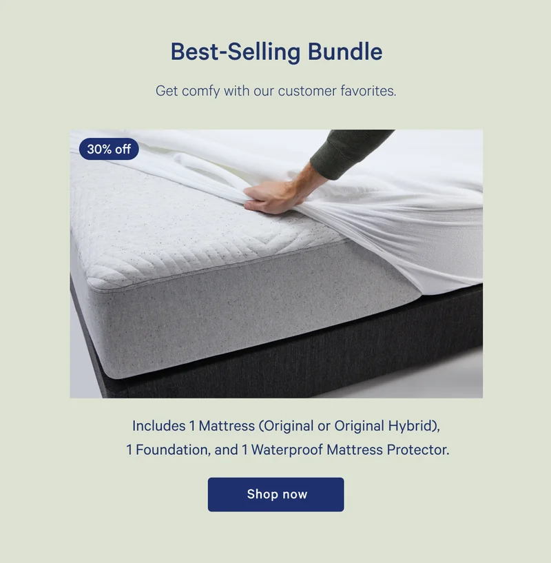 30% off >> Best-Selling Bundle >> Get comfy with our customer favorites. >> Includes 1mattress (Original or Original Hybrid), 1 Foundation, and 1 Waterproof Mattress Protector. >> Shop now >>