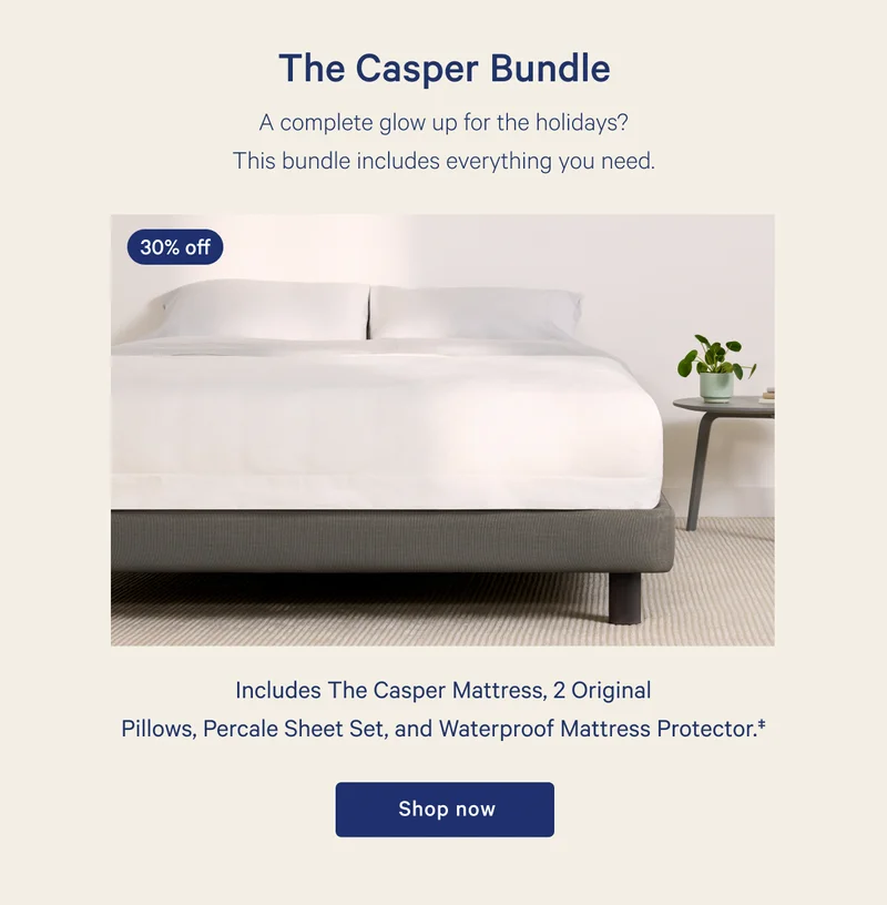 The Casper Bundle >> A complete glow up for the holidays? This bundle includes everything you need. >> Includes The Casper Mattress, 2 Original Pillows, Percale Sheet Set, and Waterproof Mattress Protector. >> Shop now >>