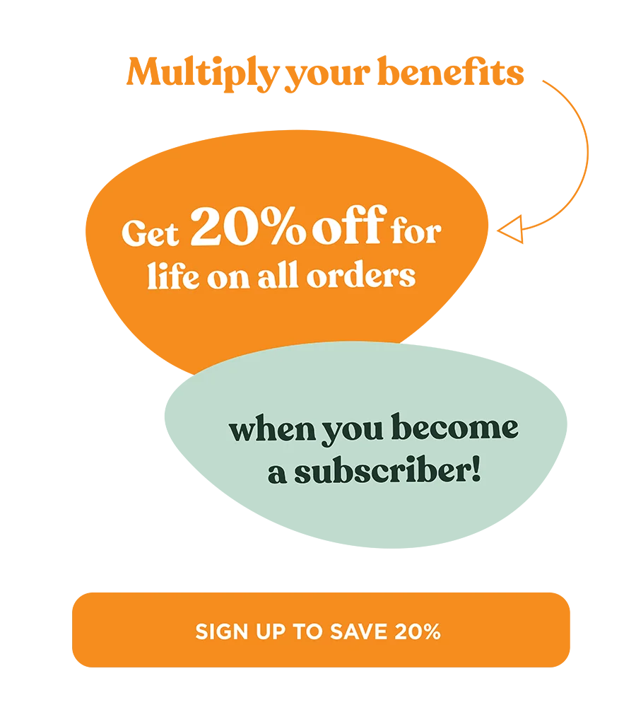 Multiply your benefits. Get 20% off for life on all orders when you become a subscriber!