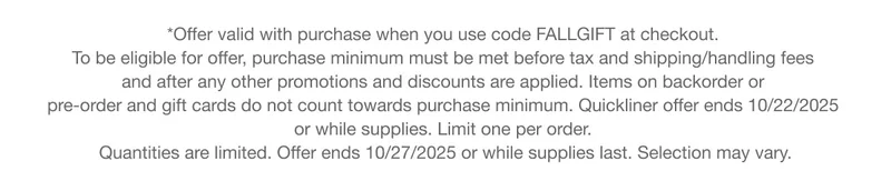 *Offer valid with purchase when you use code discount code at checkout.  To be eligible for offer, purchase minimum must be met before tax and shipping/handling fees  and after any other promotions and discounts are applied. Items on backorder or  pre-order and gift cards do not count towards purchase minimum. Quickliner offer ends 10/22/2025  or while supplies. Limit one per order.  Quantities are limited. Offer ends 10/27/2025 or while supplies last. Selection may vary.