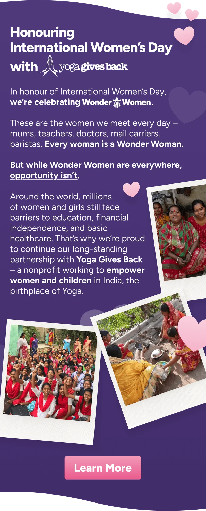 Honouring International Women’s Day with This International Women’s Day, we’re celebrating   These are the women we meet everyday – mums, teachers, doctors, mail carriers, baristas. Every woman is a Wonder Woman.  But while Wonder Women are everywhere, opportunity isn’t. Wonder Women . Around the world, millions of women and girls still face barriers to education, financial independence, and basic healthcare. That’s why we’re proud to continue our long-standing partnership with Yoga Gives Back – a nonprofit working to empower women and children in India, the birthplace of Yoga. Learn More