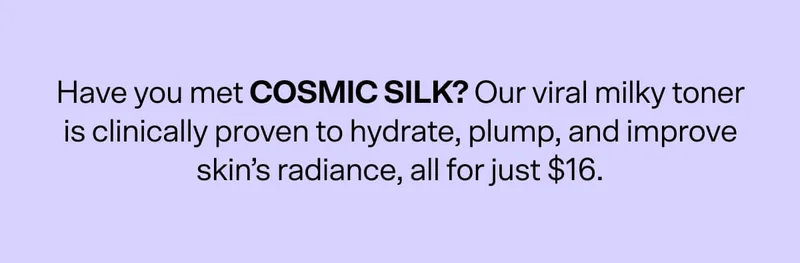 Have you met COSMIC SILK? Our viral milky toner is clinically proven to hydrate, plump, and improve skin’s radiance, all for just $16.