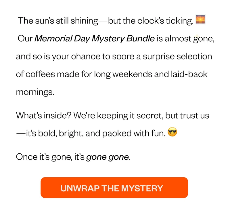 The sun’s still shining—but the clock’s ticking. 🌅  Our Memorial Day Mystery Bundle is almost gone, and so is your chance to score a surprise selection of coffees made for long weekends and laid-back mornings. What’s inside? We’re keeping it secret, but trust us—it’s bold, bright, and packed with fun. 😎 Once it’s gone, it’s gone gone.