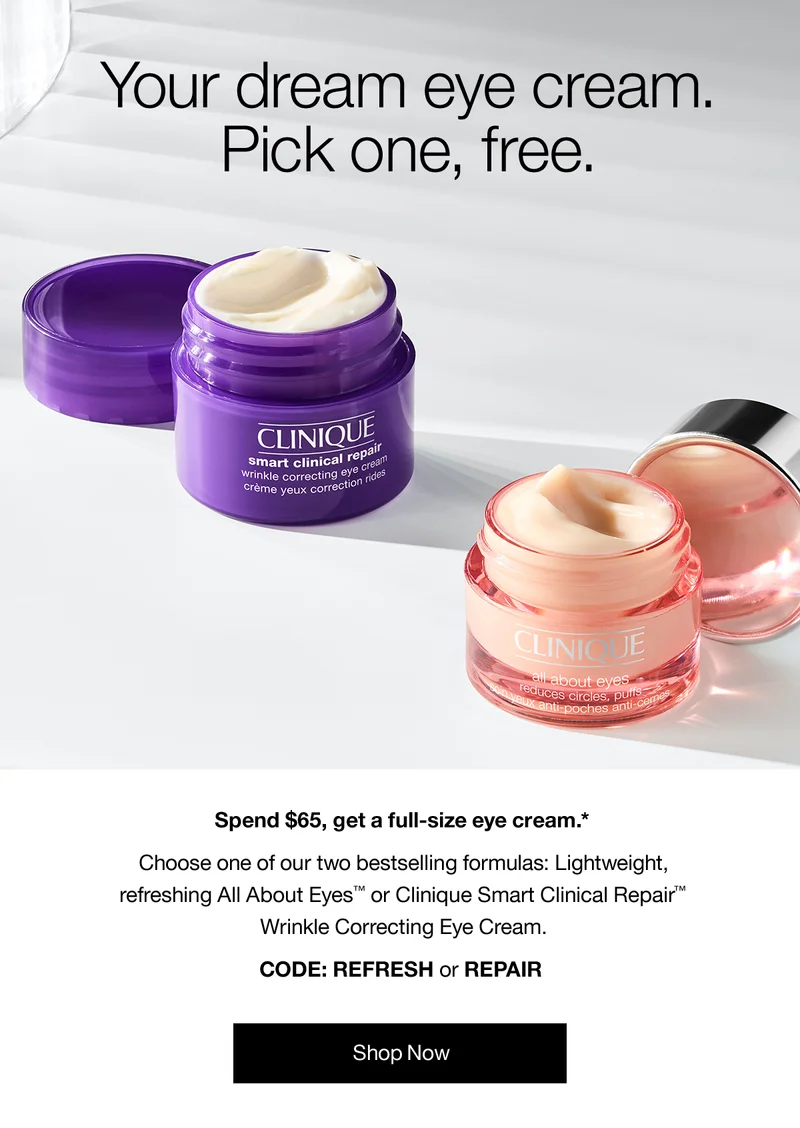Your dream eye cream. Pick one, free. Spend $65, get a full-size eye cream.* Choose one of our bestselling formulas: Lightweight, refreshing All About Eyes™ or Clinique Smart Clinical Repair™ Wrinkle Correcting Eye Cream. CODE: REFRESH or REPAIR | Shop Now