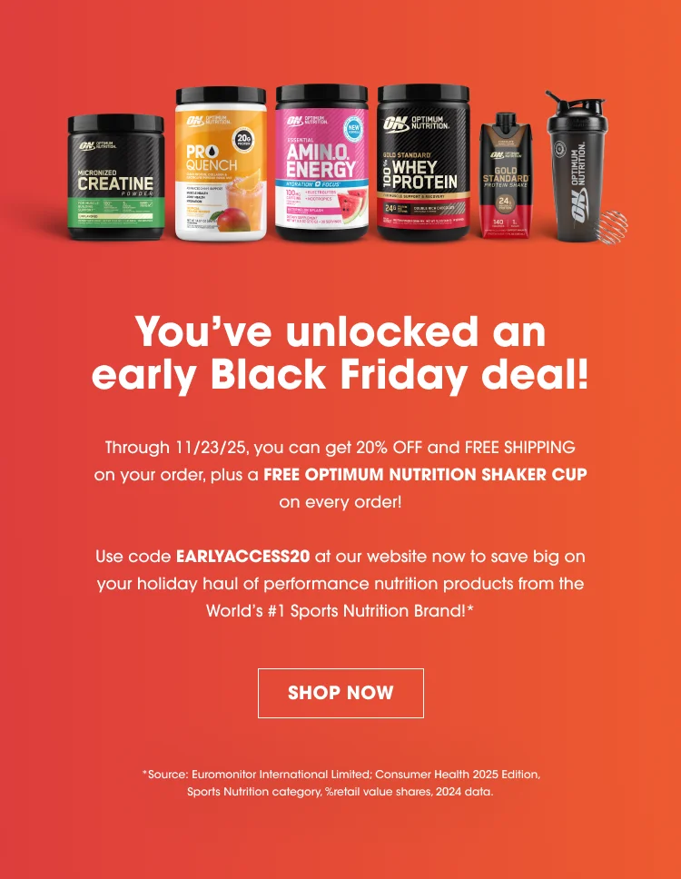 Youβve unlocked an early Black Friday deal! Through 11/23/25, you can get 20% OFF and FREE SHIPPING on your order, plus a FREE OPTIMUM NUTRITION SHAKER CUP on every order! Use code EARLYACCESS20 at our website now to save big on your holiday haul of performance nutrition products from the Worldβs #1 Sports Nutrition Brand!* SHOP NOW Source: Euromonitor International Limited; Consumer Health 2025 Edition, Sports Nutrition category, %retail value shares, 2024 data.