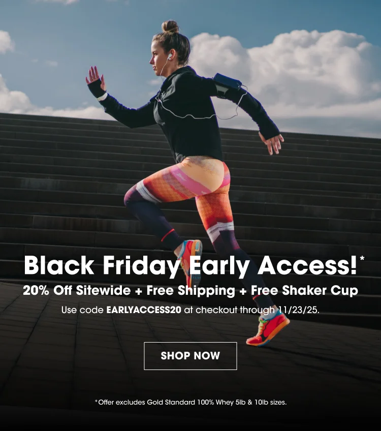 Black Friday Early Access!* 20% Off Sitewide + Free Shipping + Free Shaker Cup Use code EARLYACCESS20 at checkout through 11/23/25. SHOP NOW Offer excludes Gold Standard 100% Whey 5lb & 10lb sizes.