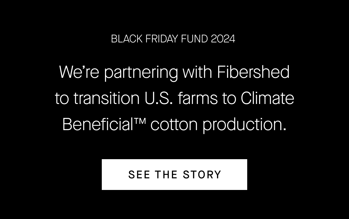 BLACK FRIDAY FUND 2024 We're partnering with Fibershed to transition U.S. farms to Climate Beneficial™ cotton production.
[SEE THE STORY]