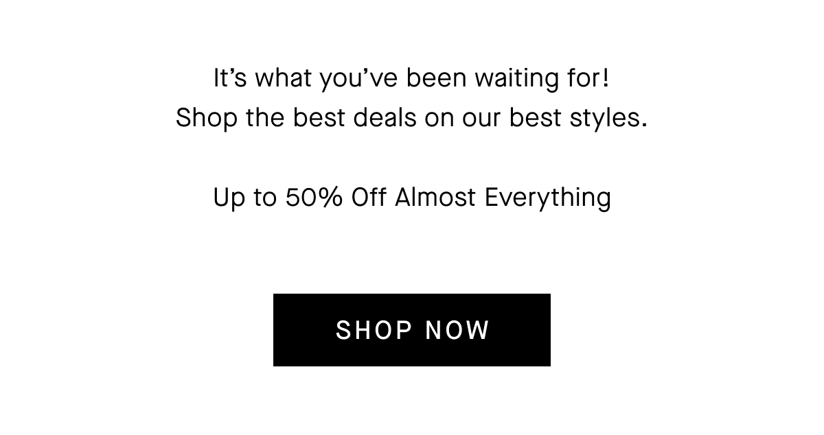 It's what you've been waiting for! Shop the best deals on our best styles. Up to 50% Off Almost Everything. [Shop Now]