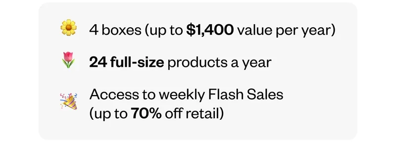 4 boxes (up to $1,400 value per year) | 24 full-size products a year | Access to weekly Flash Sales (up to 70% off retail)