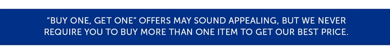 “Buy One, Get One” offers may sound appealing, but we never Require you to buy more than one item to get our best price.