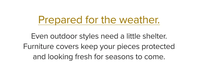 Even outdoor styles need a little shelter. Furniture cover keep your pieces protected and looking fresh for seasons to come.