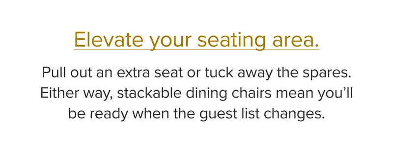 Pull out an extra seat or tuck away the spares. Either way, stackable dining chairs mean you'll be ready when the guest list changes.