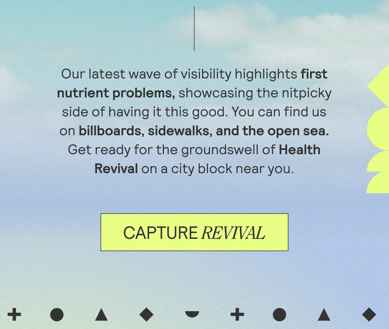 Our latest wave of visibility highlights first nutrient problems, showcasing the nitpicky side of having it this good. You can find us on billboards, sidewalks, and the open sea. Get ready for the groundswell of Health Revival on a city block near you.