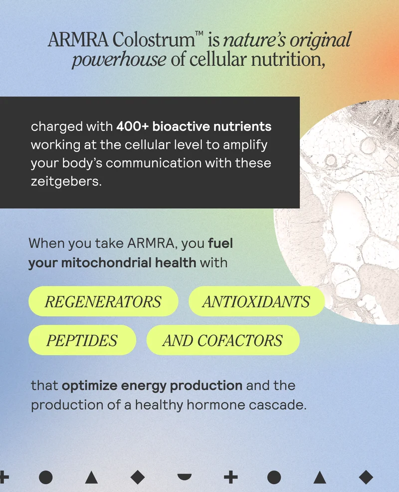 ARMRA Colostrum is nature's original powerhouse of cellular nutrition, charged with 400+ bioactive nutirents working at the cellular level to amplify your body's communication with these zeitgebers. When you take ARMRA, you fuel your mitochondrial health with regenerators | antioxidants | Peptides | and cofactor that optimize energy production and the production of a healthy homone cascase,