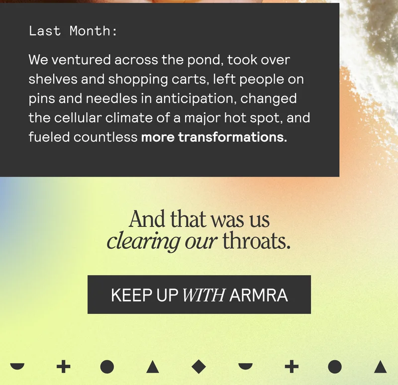 Last Month: We ventured across the pond, took over shelves and shopping carts, left people on pins and needles in anticipation, changed the cellular climate of a major hot spot, and fueled countless more transformations. And that was us clearing our throats. KEEP UP WITH ARMRA