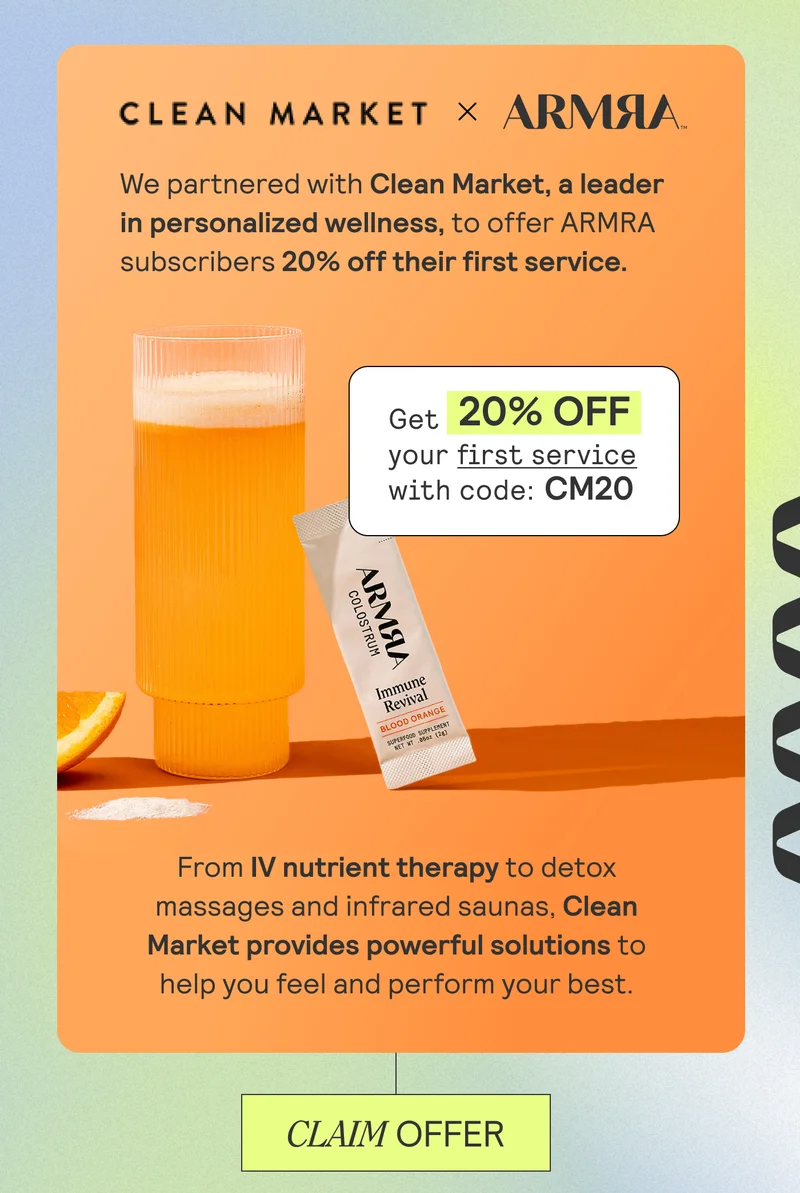 CLEAN MARKET X ARMRA. We partnered with Clean Market, a leader in personalized wellness, to offer ARMRA subscribers 20% off their first service. Get 20% OFF your first service with code: CM20. From IV nutrient therapy to detox massages and infrared saunas, Clean Market provides powerful solutions to help you feel and perform your best. CLAIM OFFER
