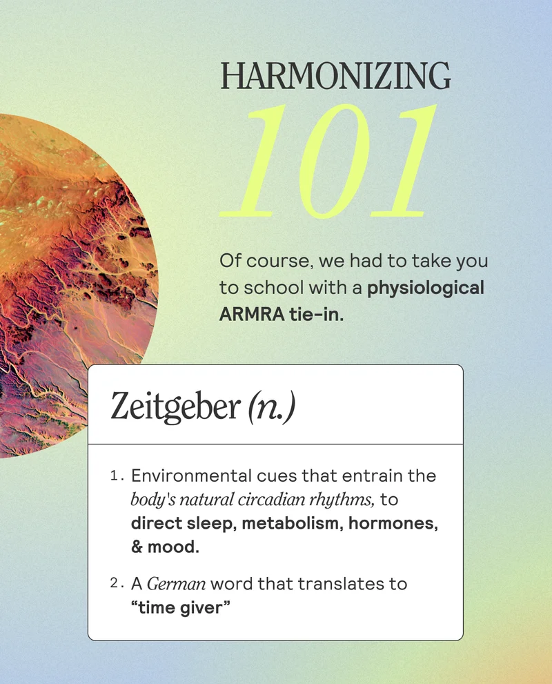 Harmonizing 101. Of course, we had to take you to school with a physiological ARMRA tie-in. Zeitgeber. 1. Environmental cues that entrain the body's natural cicadium rhythms, to direct sleep, metabolism, hormones, $ mood. 2. A German word that translates to "time giver"