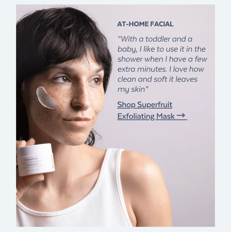 At-home facial. “With a toddler and a baby, I like to use it in the shower when I have a few extra minutes. I love how clean and soft it leaves my skin” [Shop Superfruit Exfoliating Mask →]