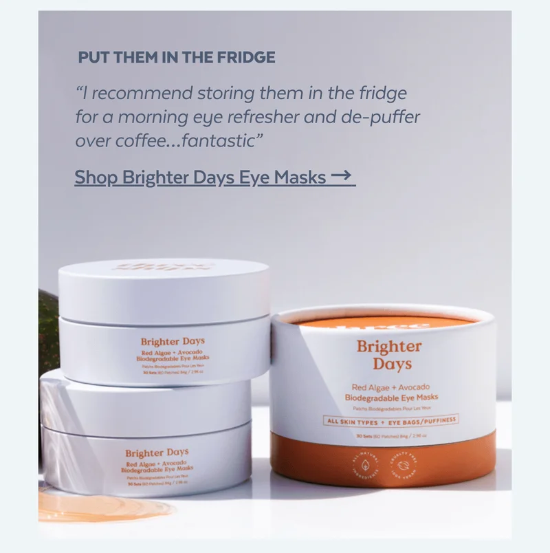 Put them in the fridge. “I recommend storing them in the fridge for a morning eye refresher and de-puffer over coffee…fantastic” [Shop Brighter Days Eye Masks → ]