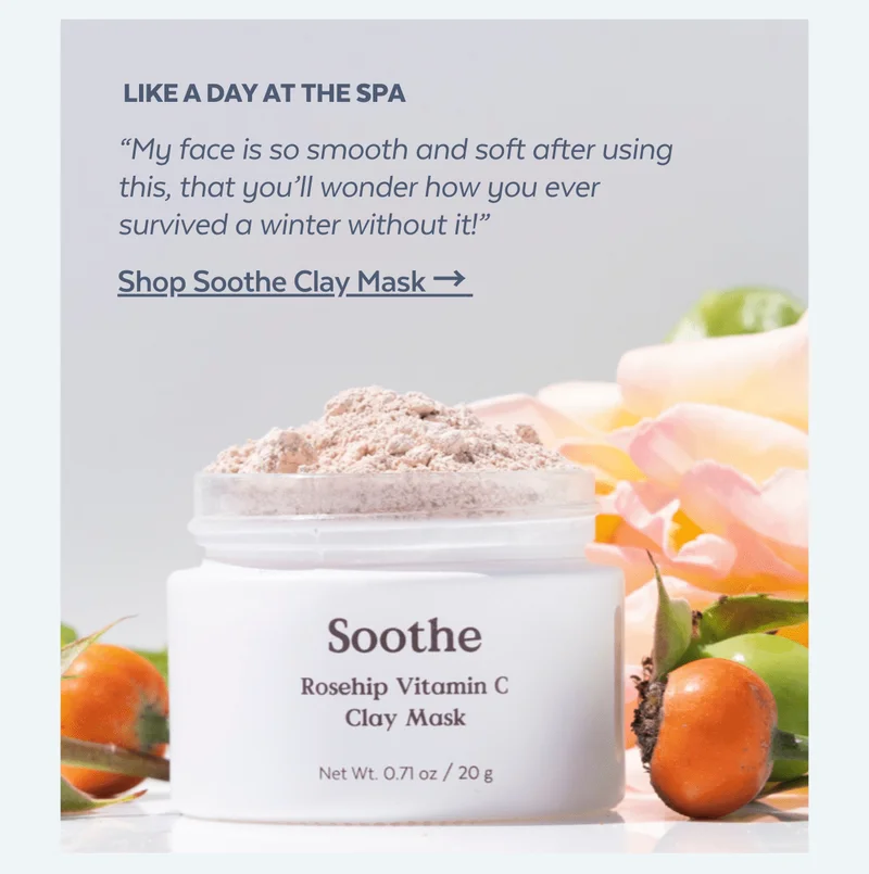 Like a day at the spa. “My face is so smooth and soft after using this, that you’ll wonder how you ever survived a winter without it!” [Shop Soothe Clay Mask → ]