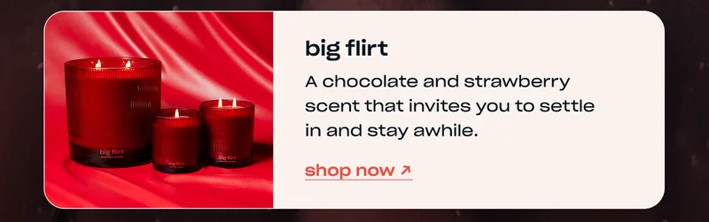 big flirt A chocolate and strawberry scent that invites you to settle in and stay awhile. shop now →