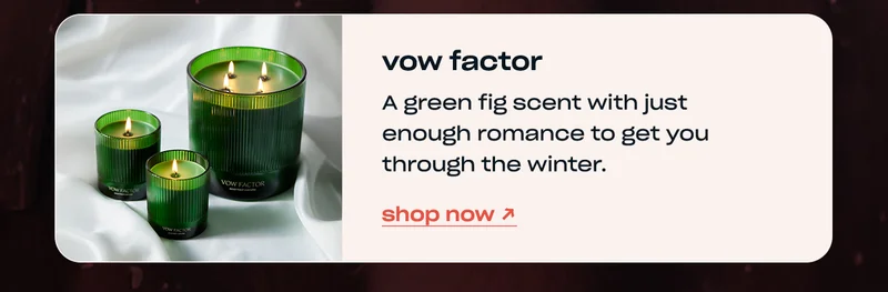 vow factor A green fig scent with just enough romance to get you through the winter. shop now →