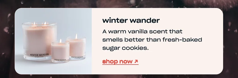 winter wander A warm vanilla scent that smells better than fresh-baked sugar cookies. shop now →