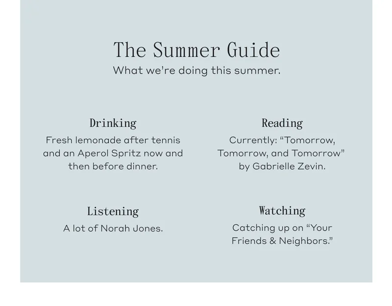 The Summer Guide. What we're doing this summer. Drinking, Fresh lemonade after tennis and an Aperol Spritz now an then before dinner. Reading, Currently: "Tomorrow, Tomorrow, and Tomorrow" by Gabrielle Zevin. Listening, A lot of Norah Jones. Watching, Catching up on "Your Friends & Neighbors."