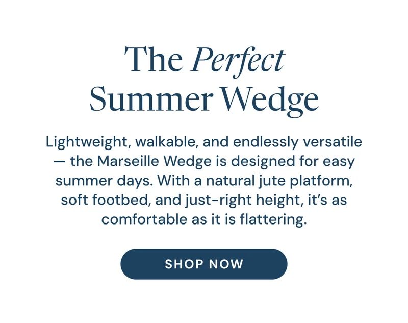 The Perfect Summer Wedge. Lightweight, walkable, and endlessly versatile — the Marseille Wedge is designed for easy summer days. With a natural jute platform, soft footbed, and just-right height, it’s as comfortable as it is flattering. Shop Now