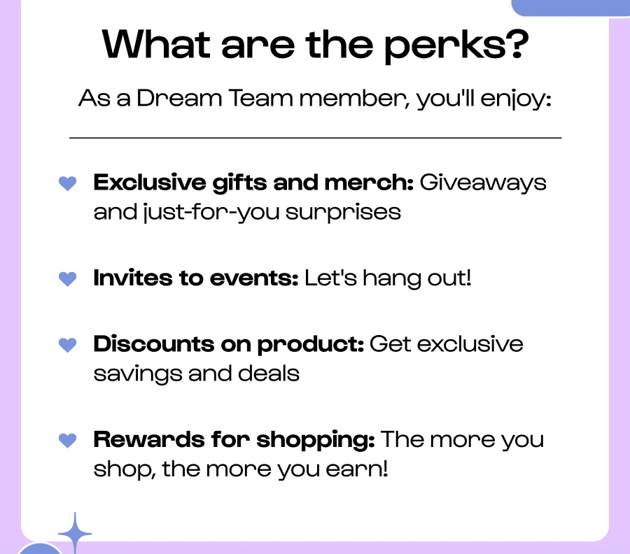 What are the perks? As a Dream Team member, you'll enjoy: ♥ Exclusive gifts and merch: Giveaways and just-for-you surprises Invites to events: Let's hang out! Discounts on product: Get exclusive savings and deals Rewards for shopping: The more you shop, the more you earn!