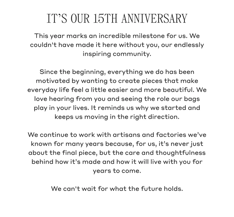 IT'S OUR 15TH ANNIVERSARY This year marks an incredible milestone for us. We couldn't have made it here without you, our endlessly inspiring community. Since the beginning, everything we do has been motivated by wanting to create pieces that make everyday life feel a little easier and more beautiful. We love hearing from you and seeing the role our bags play in your lives. It reminds us why we started and keeps us moving in the right direction. We continue to work with artisans and factories we've known for many years because, for us, it's never just about the final piece, but the care and thoughtfulness behind how it's made and how it will live with you for years to come. We can't wait for what the future holds.