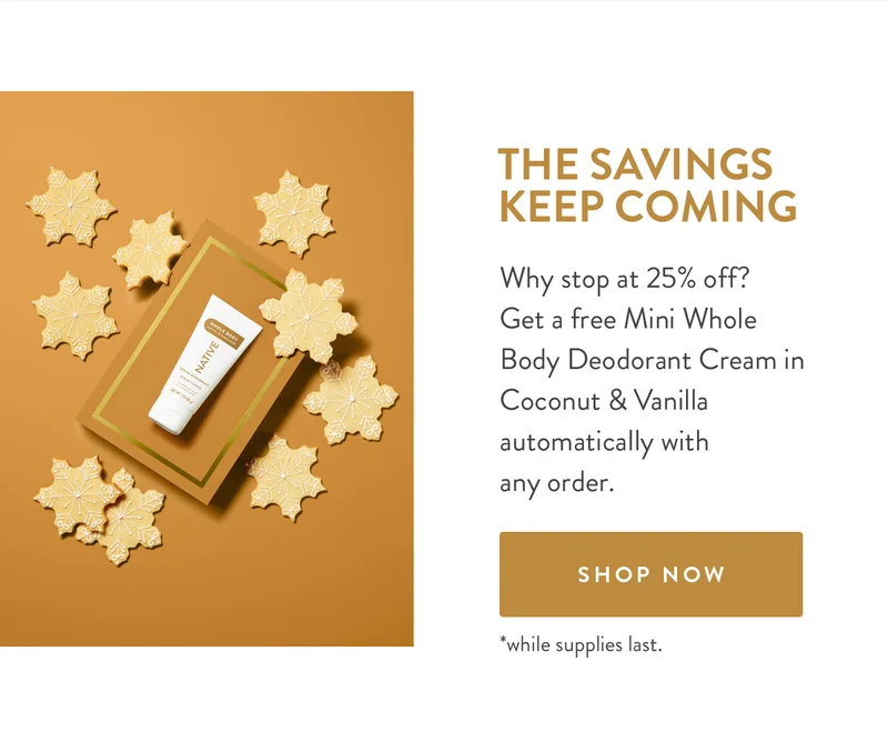 THE SAVINGS KEEP COMING | Why stop at 25% off? Get a free Mini Whole Body Deodorant Cream in Coconut & Vanilla automatically with any order. | SHOP NOW | *while supplies last.