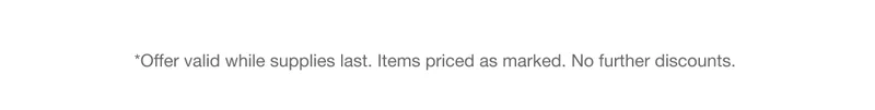 *Offer valid while supplies last. Items priced as marked. No further discounts.
