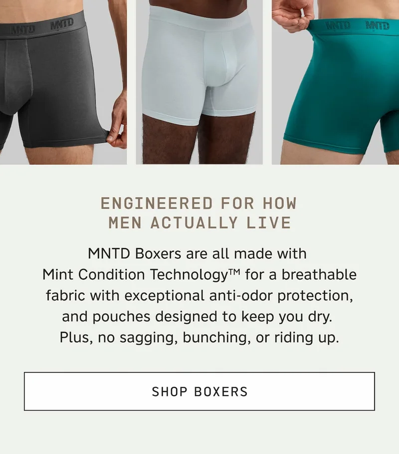Engineered for how men actually live. MNTD Boxers are all made with Mint Condition Technology™ for a breathable fabric with exceptional anti-odor protection, and pouches designed to keep you dry. Plus, no sagging, bunching, or riding up. SHOP BOXERS