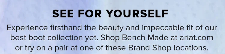 Experience firsthand the beauty and impeccable fit of our best boot collection yet. Shop Bench Made at ariat.com or try on a pair at one of these Brand Shop