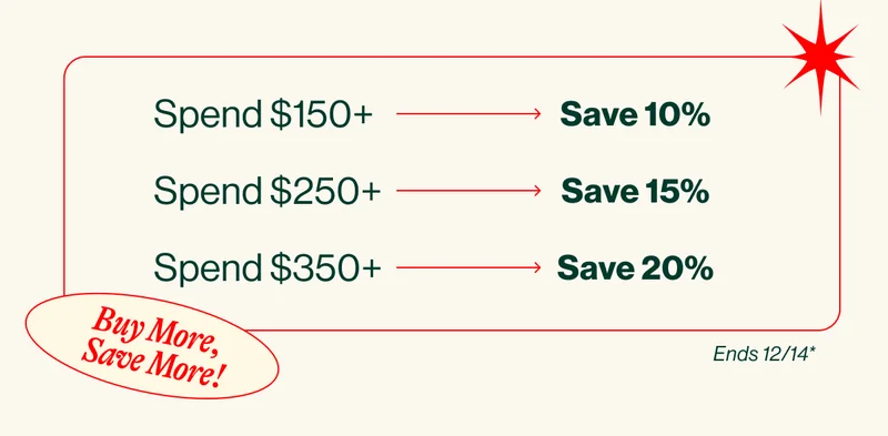 Buy More, Save More! Spend $150+ Save 10%.Spend $250+ Save 15%. Spend $350+ Save 20%. eNDS 12/14*