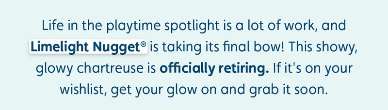 Life in the playtime spotlight is a lot of work, and Limelight Nugget® is taking its final bow! This showy, glowy chartreuse is officially retiring. If it's on your wishlist, get your glow on and grab it soon.