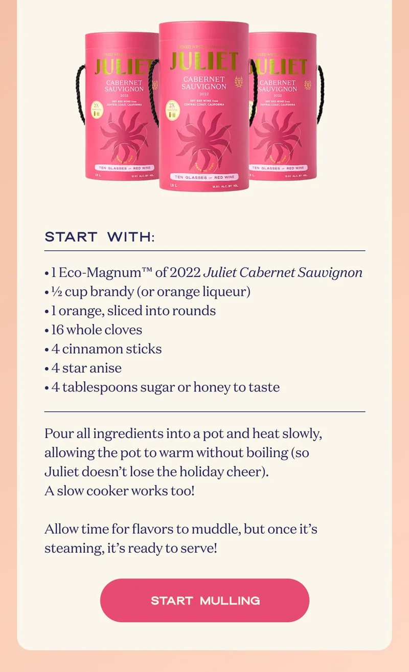 Start with: • 1 Eco-Magnum™ of 2022 Juliet Cabernet Sauvignon • ½ cup brandy (or orange liqueur) • 1 orange, sliced into rounds • 16 whole cloves • 4 cinnamon sticks • 4 star anise • 4 tablespoons sugar or honey to taste | Pour all ingredients into a pot and heat slowly, allowing the pot to warm without boiling (so Juliet doesn’t lose the holiday cheer). A slow cooker works too!  Allow time for flavors to muddle, but once it’s steaming, it’s ready to serve! | START MULLING