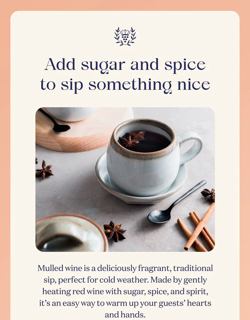 Add sugar and spice to sip something nice | Mulled wine is a deliciously fragrant, traditional sip, perfect for cold weather. Made by gently heating red wine with sugar, spice, and spirit, it’s an easy way to warm up your guests’ hearts and hands.