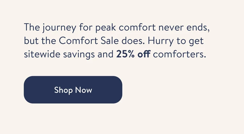 The journey for peak comfort never ends, but the Comfort Sale does. Hurry to get sitewide savings and 25% off comforters.